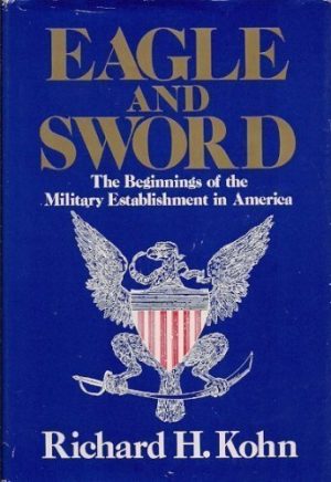 Eagle and Sword: The Federalists and the Creation of the Military Establishment in America, 1783-1802 [Hardcover] Richard H. Kohn