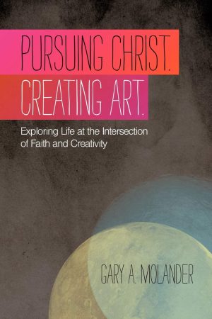 Pursuing Christ. Creating Art.: Exploring Life At The Intersection Of Faith And Creativity [Paperback] Molander, Gary A.