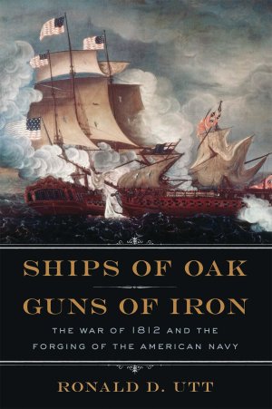 Ships of Oak, Guns of Iron: The War of 1812 and the Forging of the American Navy Utt, Ronald (Hardcover)