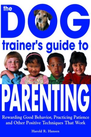 The Dog Trainer's Guide to Parenting: Rewarding Good Behavior, Practicing Patience and Other Positive Techniques That Work Hansen, Harold R.